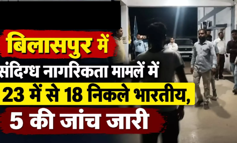 CG : बिलासपुर में संदिग्ध नागरिकता मामलें में 23 में से 18 निकले भारतीय, 5 की जांच जारी …